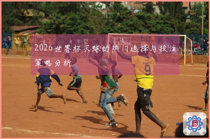 2026世界杯买球的热门选择与投注策略分析