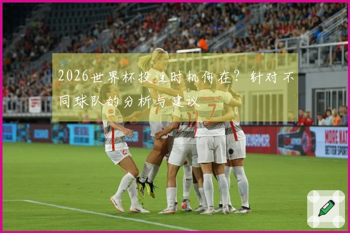 2026世界杯投注时机何在？针对不同球队的分析与建议