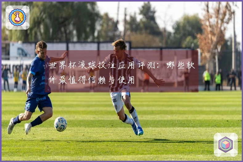 世界杯滚球投注应用评测：哪些软件最值得信赖与使用
